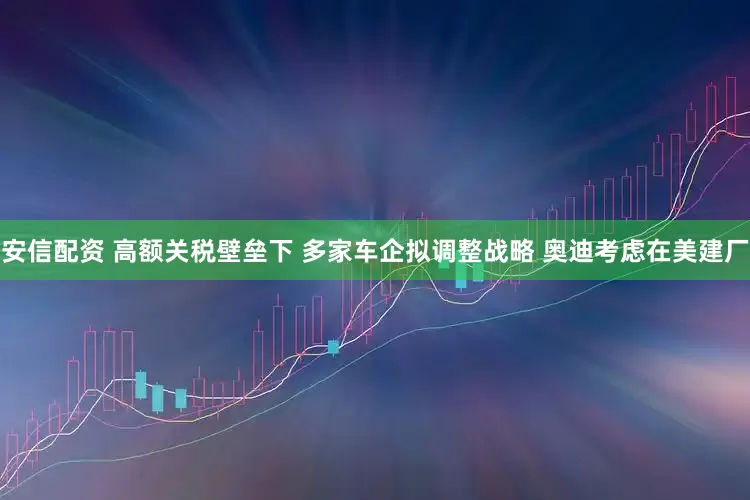安信配资 高额关税壁垒下 多家车企拟调整战略 奥迪考虑在美建厂