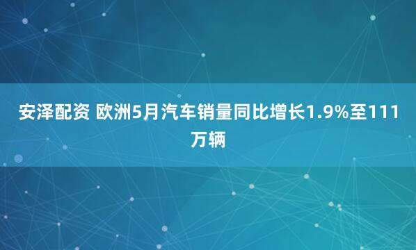 安泽配资 欧洲5月汽车销量同比增长1.9%至111万辆