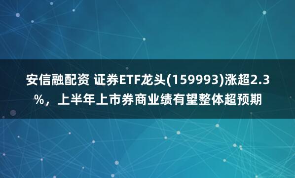 安信融配资 证券ETF龙头(159993)涨超2.3%，上半年上市券商业绩有望整体超预期