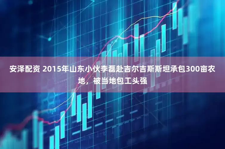 安泽配资 2015年山东小伙李磊赴吉尔吉斯斯坦承包300亩农地，被当地包工头强